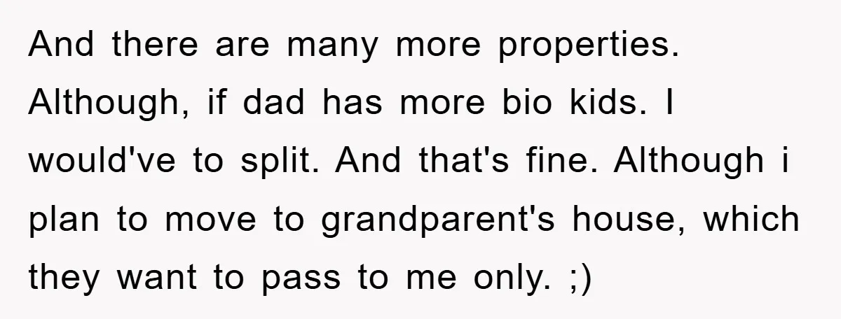 And there are many more properties. Although, if dad has more bio kids. I would've to split. And that's fine. Although i plan to move to grandparent's house, which they...