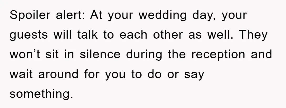 Spoiler alert: At your wedding day, your guests will talk to each other as well. They won’t sit in silence during the reception and wait around for you to do...