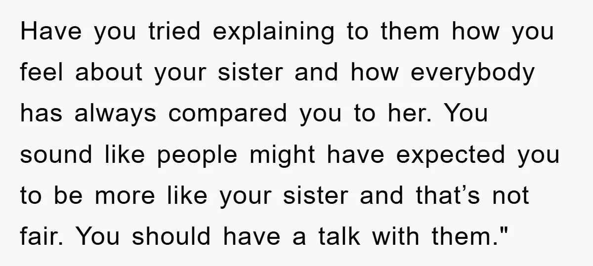 Have you tried explaining to them how you feel about your sister and how everybody has always compared you to her. You sound like people might have expected you to...
