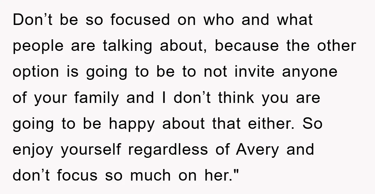 Don’t be so focused on who and what people are talking about, because the other option is going to be to not invite anyone of your family and I don’t...