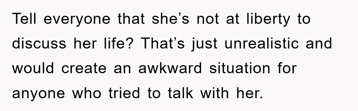 Tell everyone that she’s not at liberty to discuss her life? That’s just unrealistic and would create an awkward situation for anyone who tried to talk with her.