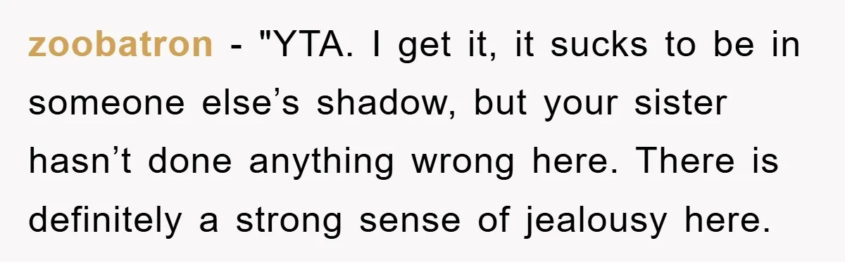 zoobatron - "YTA. I get it, it sucks to be in someone else’s shadow, but your sister hasn’t done anything wrong here. There is definitely a strong sense of jealousy...