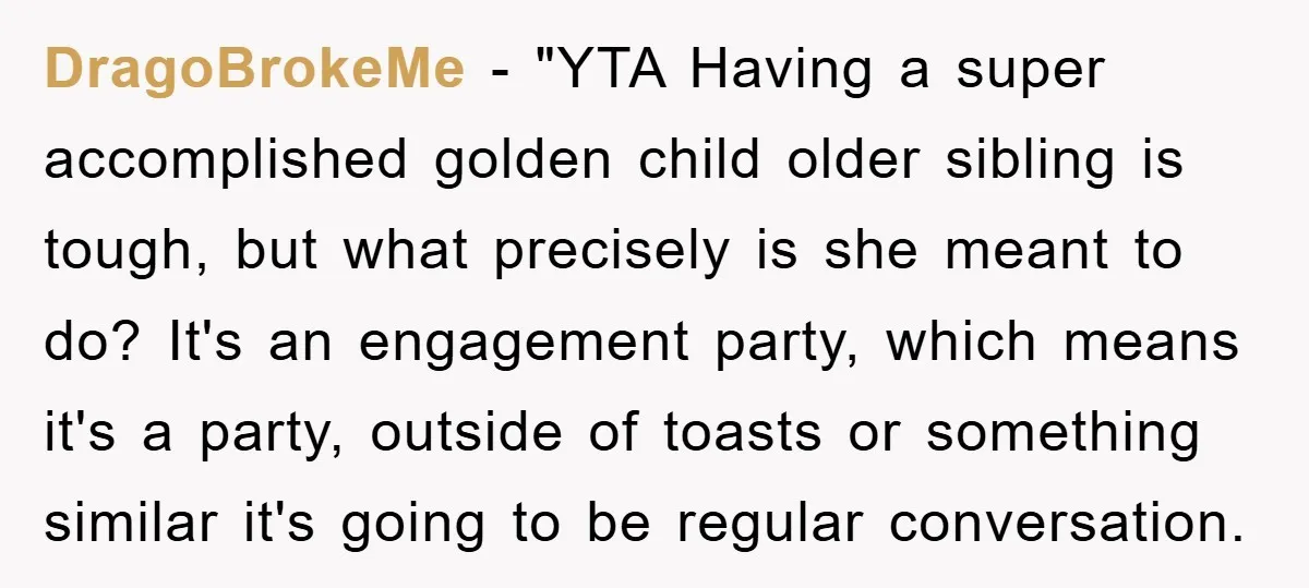 DragoBrokeMe - "YTA Having a super accomplished golden child older sibling is tough, but what precisely is she meant to do? It's an engagement party, which means it's a party,...