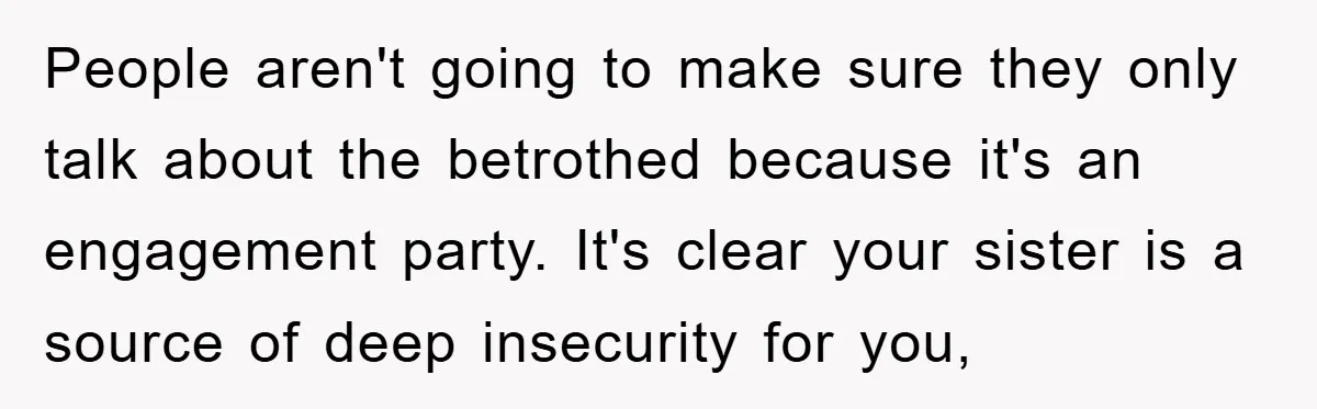 People aren't going to make sure they only talk about the betrothed because it's an engagement party. It's clear your sister is a source of deep insecurity for you,