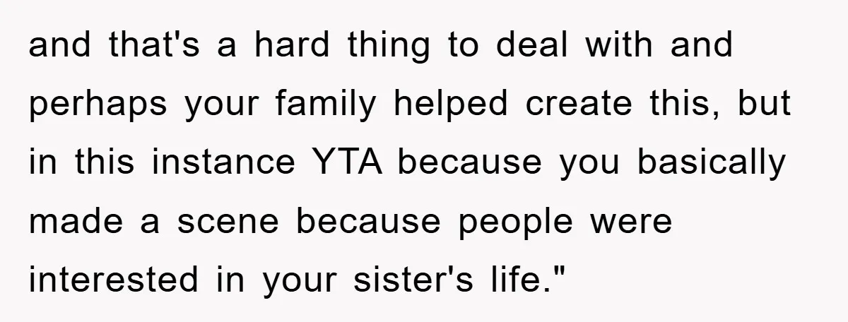 and that's a hard thing to deal with and perhaps your family helped create this, but in this instance YTA because you basically made a scene because people were interested...