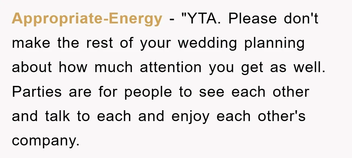 Appropriate-Energy - "YTA. Please don't make the rest of your wedding planning about how much attention you get as well. Parties are for people to see each other and talk...