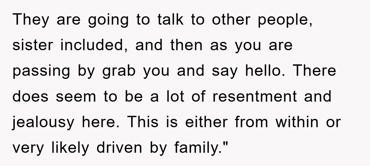 They are going to talk to other people, sister included, and then as you are passing by grab you and say hello. There does seem to be a lot of...
