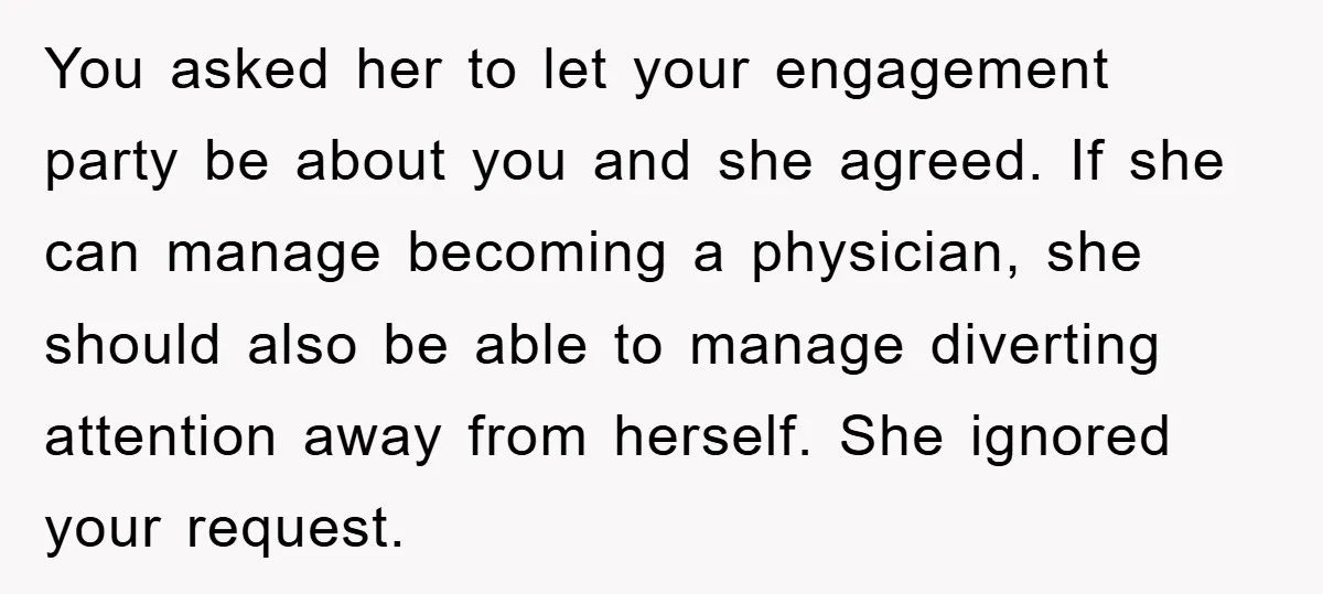 You asked her to let your engagement party be about you and she agreed. If she can manage becoming a physician, she should also be able to manage diverting attention...