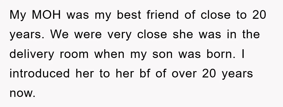 My MOH was my best friend of close to 20 years. We were very close she was in the delivery room when my son was born. I introduced her to...