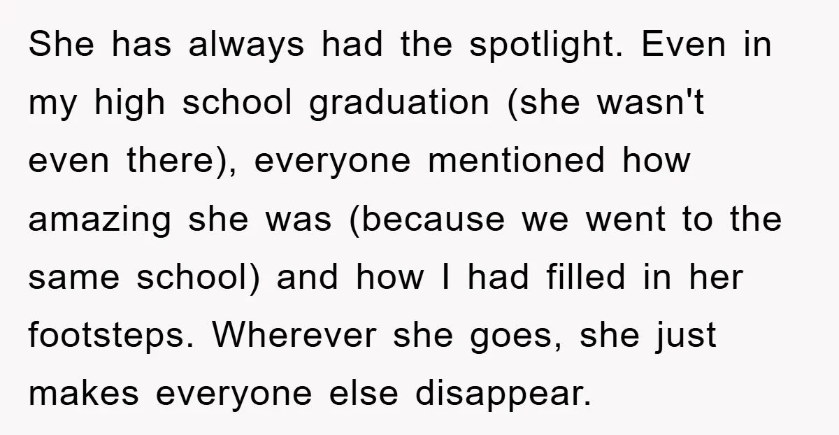 She has always had the spotlight. Even in my high school graduation (she wasn't even there), everyone mentioned how amazing she was (because we went to the same school) and...