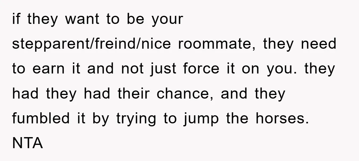 if they want to be your stepparent/freind/nice roommate, they need to earn it and not just force it on you. they had they had their chance, and they fumbled it...