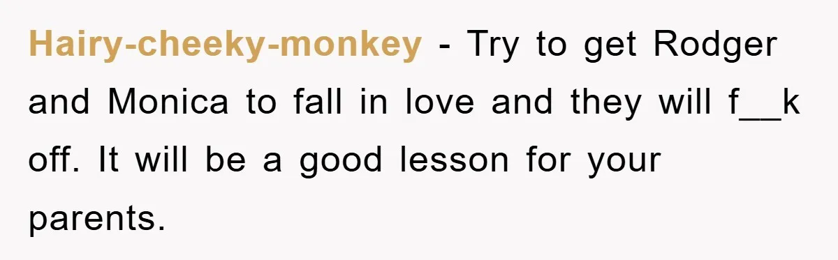 Hairy-cheeky-monkey − Try to get Rodger and Monica to fall in love and they will f__k off. It will be a good lesson for your parents.