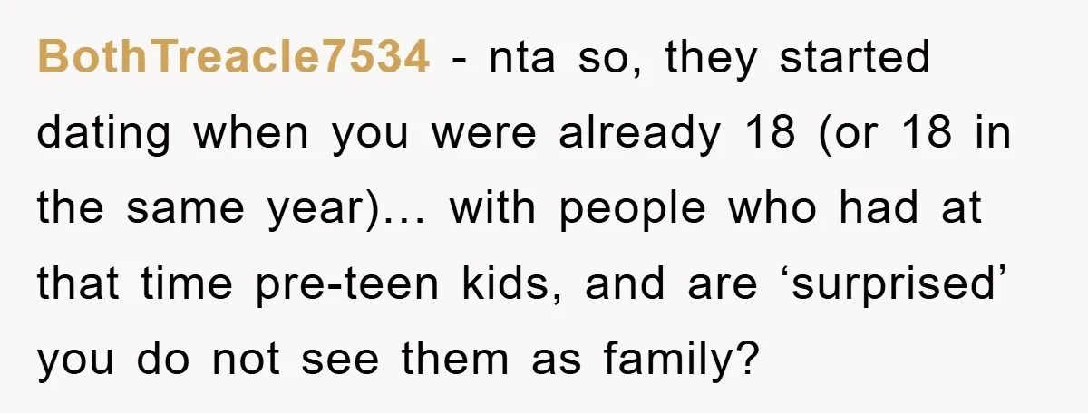 BothTreacle7534 − nta so, they started dating when you were already 18 (or 18 in the same year)… with people who had at that time pre-teen kids, and are ‘surprised’...