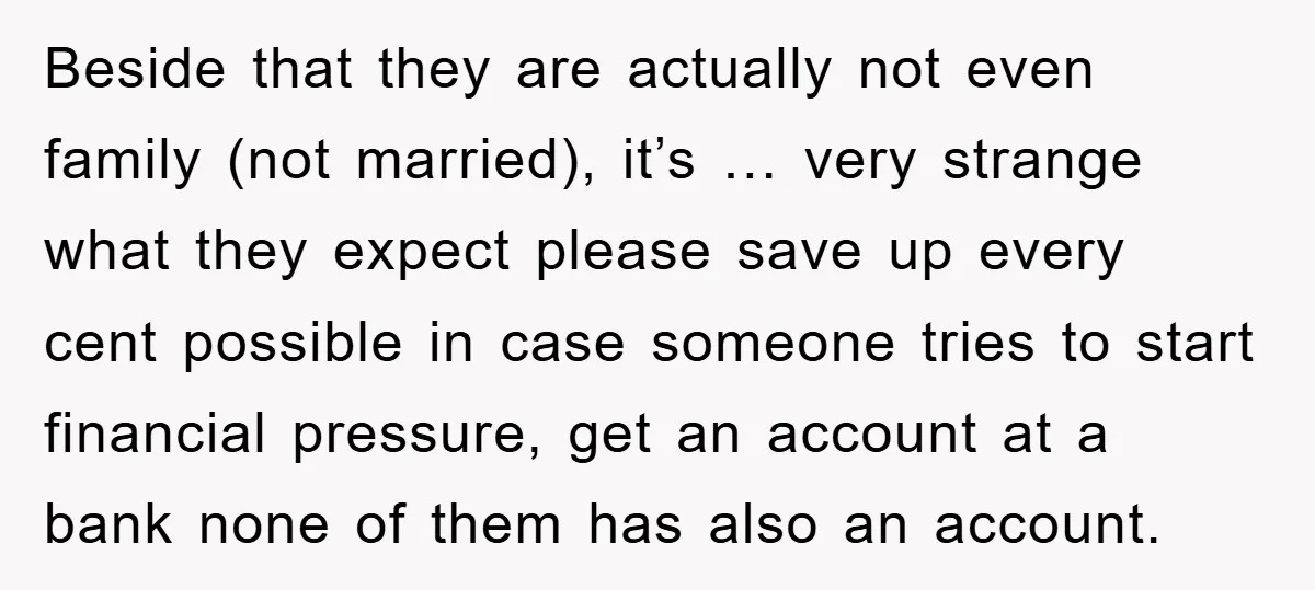 Beside that they are actually not even family (not married), it’s … very strange what they expect please save up every cent possible in case someone tries to start financial...