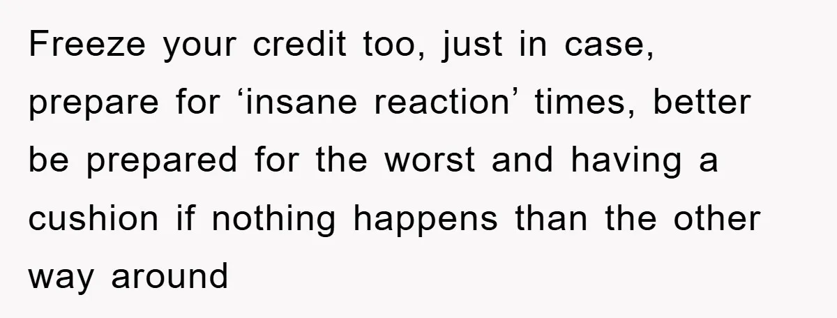 Freeze your credit too, just in case, prepare for ‘insane reaction’ times, better be prepared for the worst and having a cushion if nothing happens than the other way around