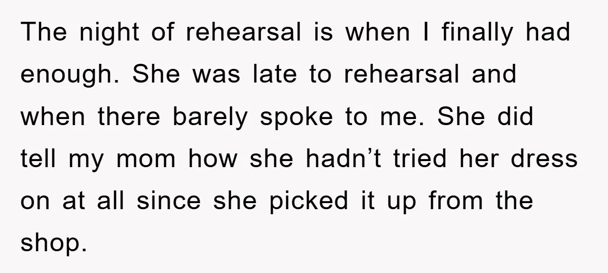 The night of rehearsal is when I finally had enough. She was late to rehearsal and when there barely spoke to me. She did tell my mom how she hadn’t...