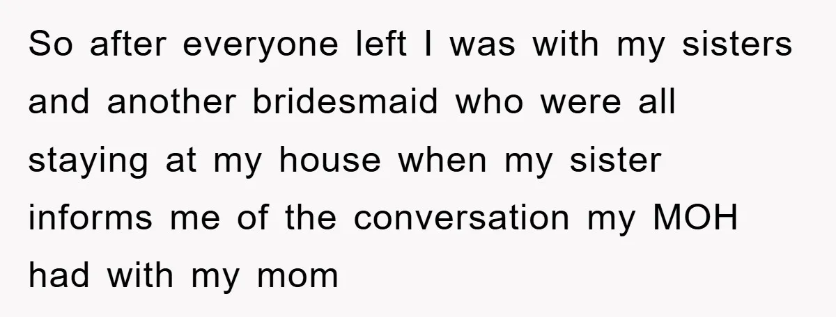 So after everyone left I was with my sisters and another bridesmaid who were all staying at my house when my sister informs me of the conversation my MOH had...