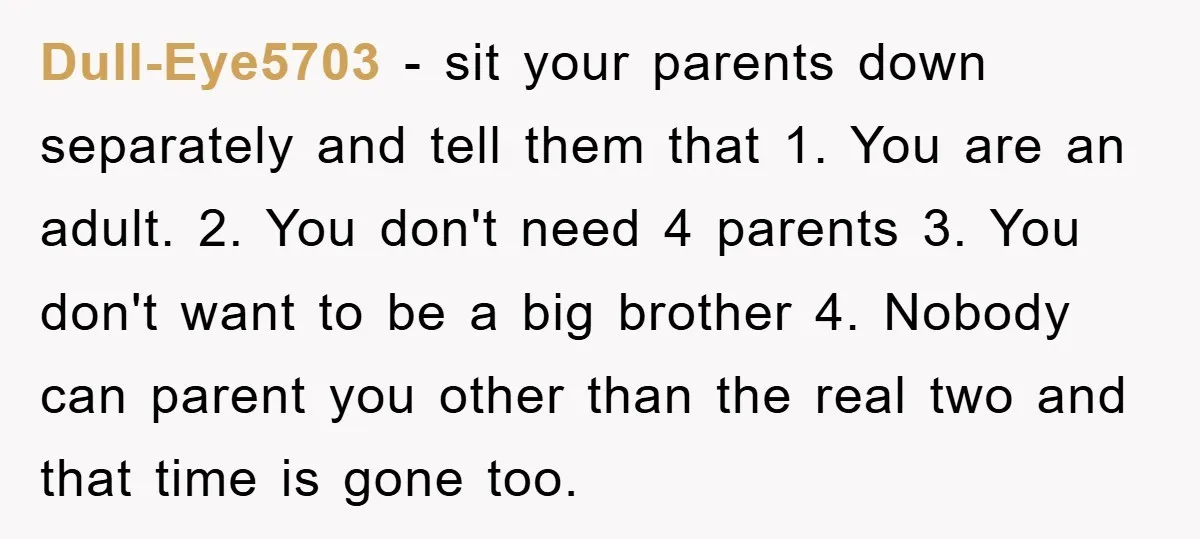 Dull-Eye5703 − sit your parents down separately and tell them that 1. You are an adult. 2. You don't need 4 parents 3. You don't want to be a big...