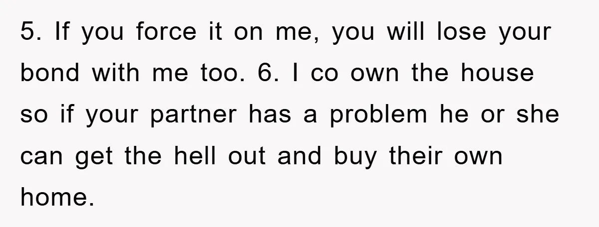 5. If you force it on me, you will lose your bond with me too. 6. I co own the house so if your partner has a problem he or...