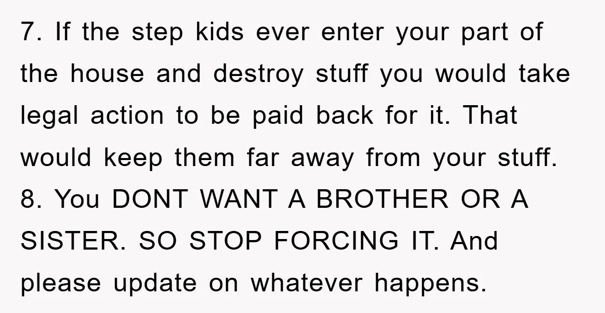 7. If the step kids ever enter your part of the house and destroy stuff you would take legal action to be paid back for it. That would keep them...