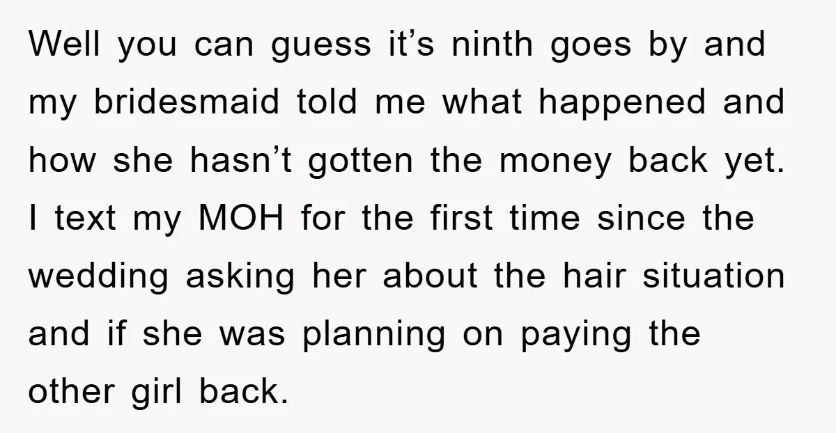 Well you can guess it’s ninth goes by and my bridesmaid told me what happened and how she hasn’t gotten the money back yet. I text my MOH for the...
