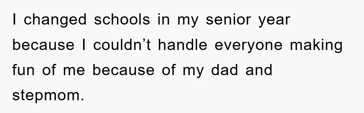 I changed schools in my senior year because I couldn’t handle everyone making fun of me because of my dad and stepmom.