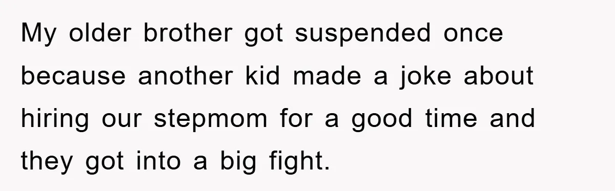 My older brother got suspended once because another kid made a joke about hiring our stepmom for a good time and they got into a big fight.