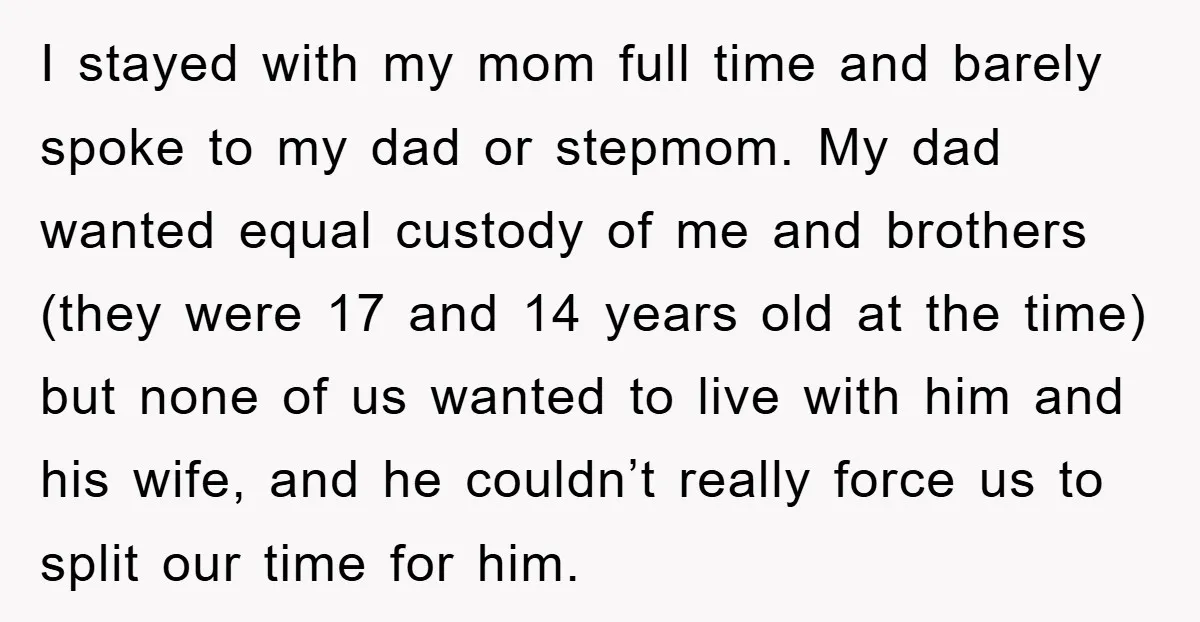 I stayed with my mom full time and barely spoke to my dad or stepmom. My dad wanted equal custody of me and brothers (they were 17 and 14 years...