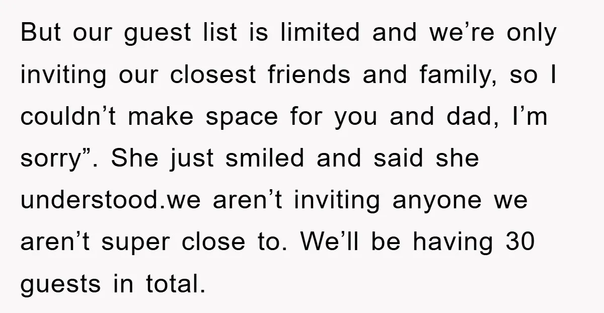 But our guest list is limited and we’re only inviting our closest friends and family, so I couldn’t make space for you and dad, I’m sorry”. She just smiled and...