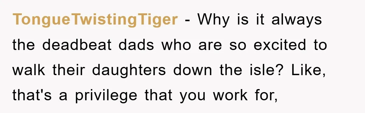 TongueTwistingTiger − Why is it always the deadbeat dads who are so excited to walk their daughters down the isle? Like, that's a privilege that you work for,