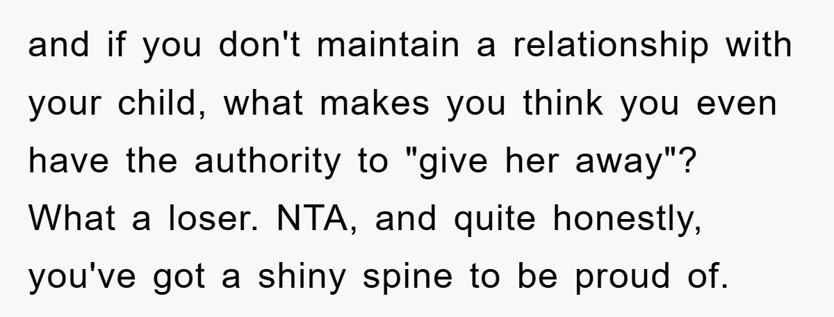 and if you don't maintain a relationship with your child, what makes you think you even have the authority to "give her away"? What a loser. NTA, and quite honestly,...