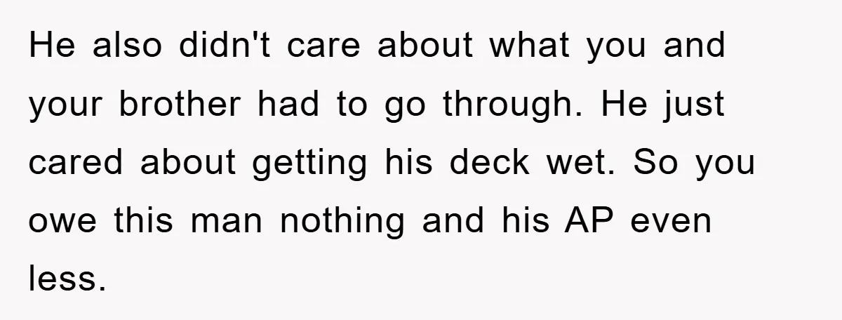 He also didn't care about what you and your brother had to go through. He just cared about getting his deck wet. So you owe this man nothing and his...