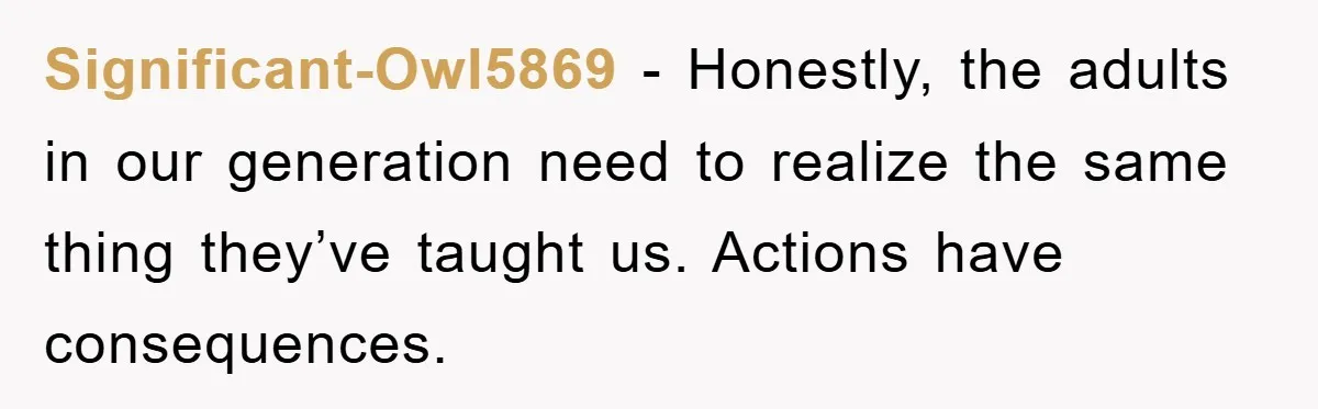 Significant-Owl5869 − Honestly, the adults in our generation need to realize the same thing they’ve taught us. Actions have consequences.