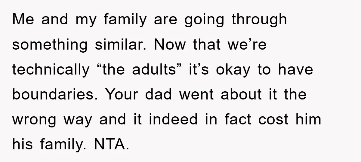 Me and my family are going through something similar. Now that we’re technically “the adults” it’s okay to have boundaries. Your dad went about it the wrong way and it...