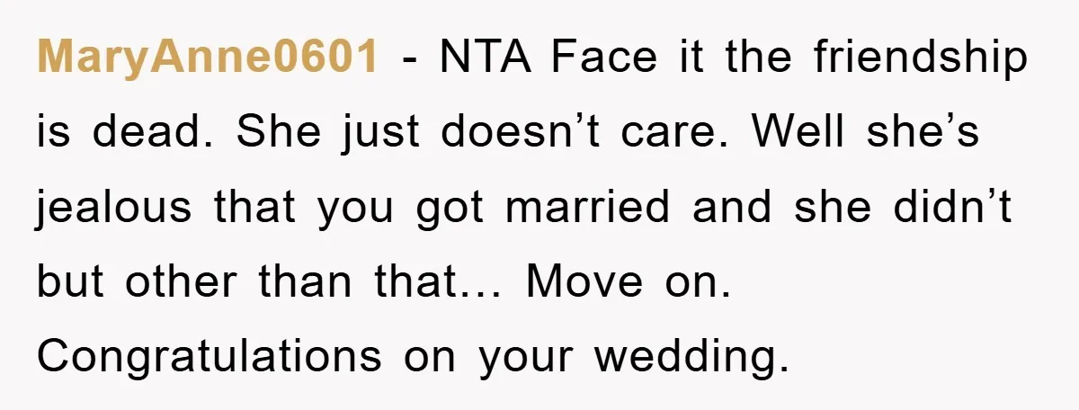 MaryAnne0601 − NTA Face it the friendship is dead. She just doesn’t care. Well she’s jealous that you got married and she didn’t but other than that… Move on. Congratulations...