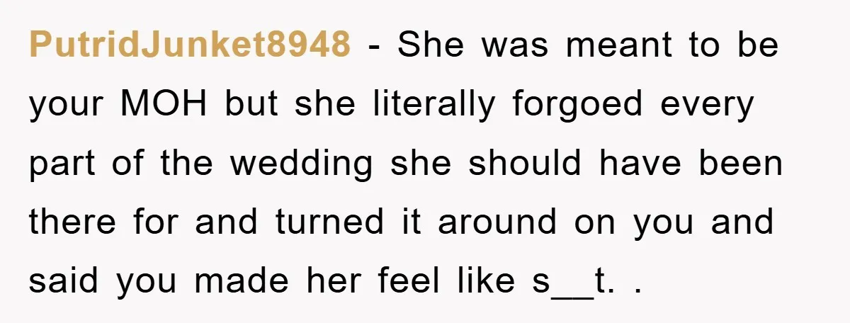 PutridJunket8948 − She was meant to be your MOH but she literally forgoed every part of the wedding she should have been there for and turned it around on you...