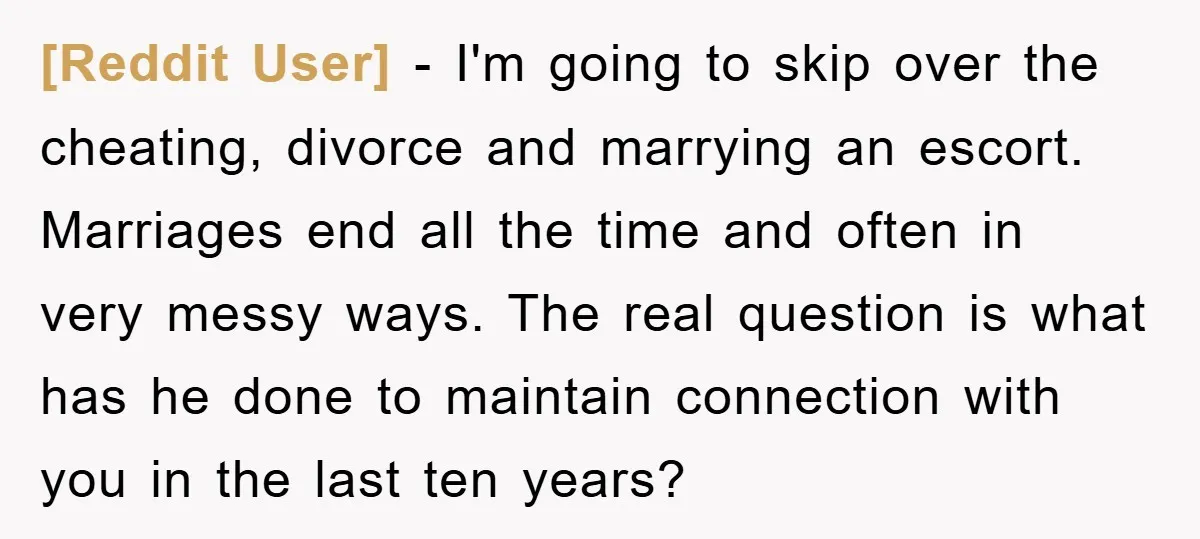 [Reddit User] − I'm going to skip over the cheating, divorce and marrying an escort. Marriages end all the time and often in very messy ways. The real question is...