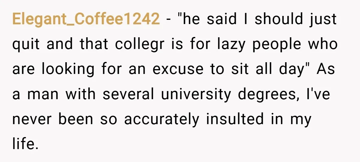 Elegant_Coffee1242 − "he said I should just quit and that collegr is for lazy people who are looking for an excuse to sit all day" As a man with several...