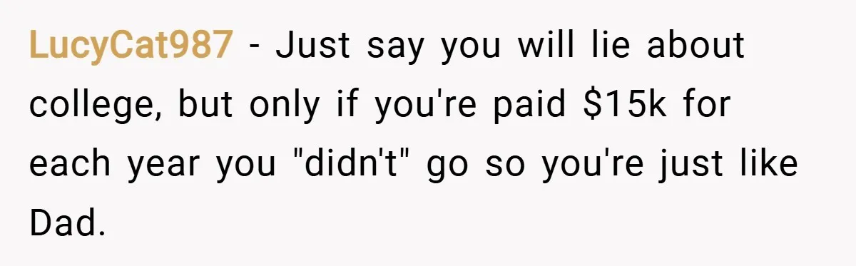LucyCat987 − Just say you will lie about college, but only if you're paid $15k for each year you "didn't" go so you're just like Dad.