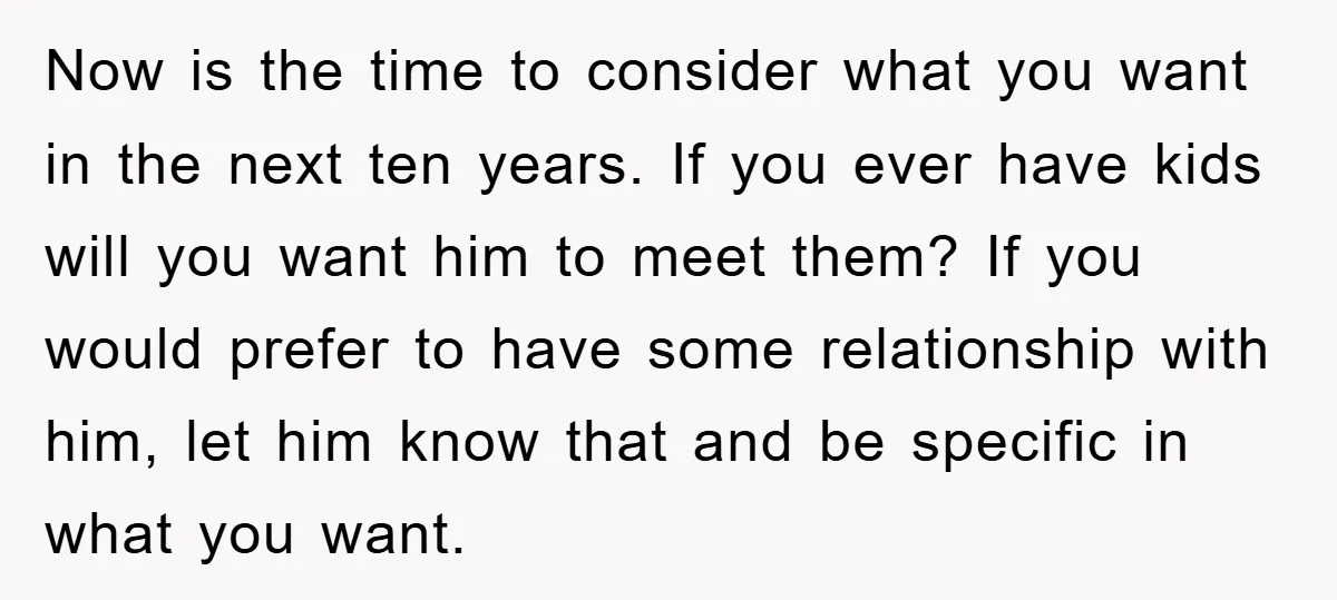 Now is the time to consider what you want in the next ten years. If you ever have kids will you want him to meet them? If you would prefer...