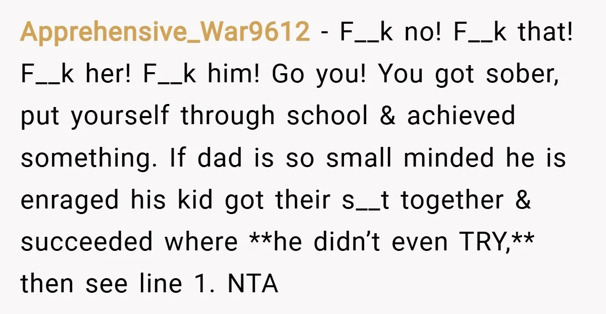 Apprehensive_War9612 − F__k no! F__k that! F__k her! F__k him! Go you! You got sober, put yourself through school & achieved something. If dad is so small minded he is...