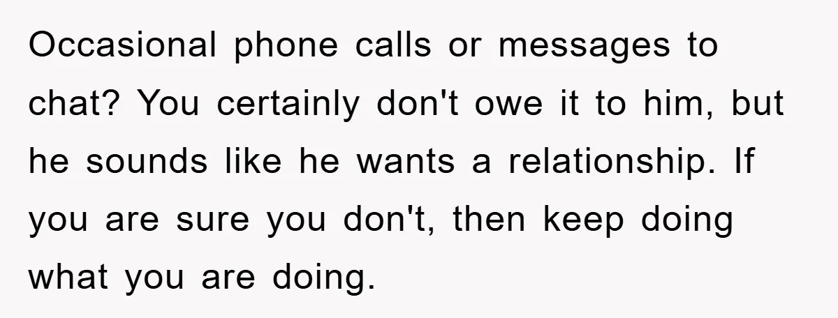 Occasional phone calls or messages to chat? You certainly don't owe it to him, but he sounds like he wants a relationship. If you are sure you don't, then keep...