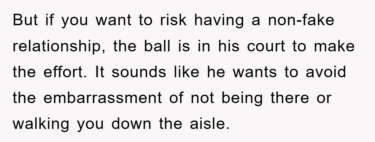 But if you want to risk having a non-fake relationship, the ball is in his court to make the effort. It sounds like he wants to avoid the embarrassment of...