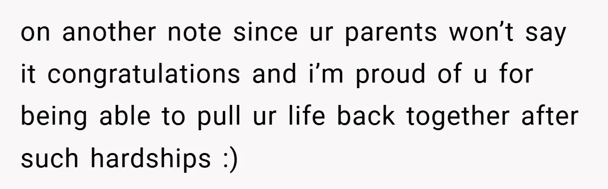 on another note since ur parents won’t say it congratulations and i’m proud of u for being able to pull ur life back together after such hardships :)