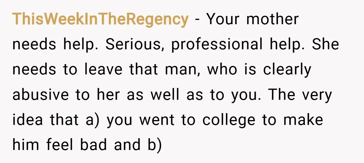 ThisWeekInTheRegency − Your mother needs help. Serious, professional help. She needs to leave that man, who is clearly abusive to her as well as to you. The very idea that...