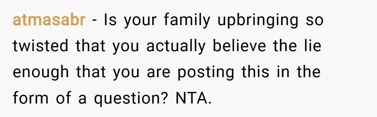 atmasabr − Is your family upbringing so twisted that you actually believe the lie enough that you are posting this in the form of a question? NTA.