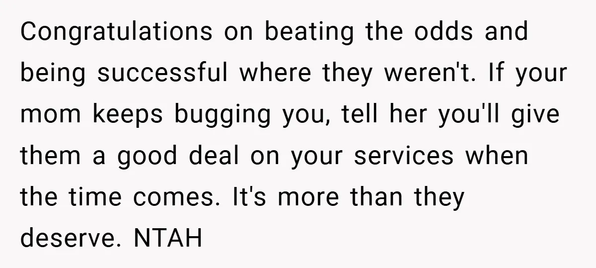 Congratulations on beating the odds and being successful where they weren't. If your mom keeps bugging you, tell her you'll give them a good deal on your services when the...