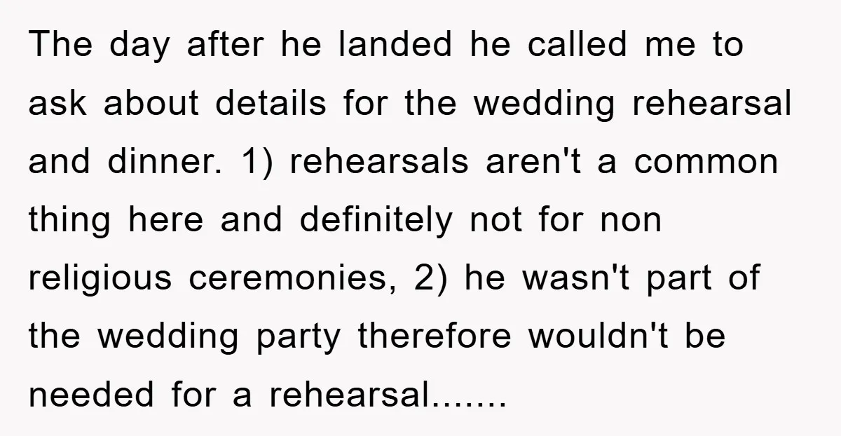The day after he landed he called me to ask about details for the wedding rehearsal and dinner. 1) rehearsals aren't a common thing here and definitely not for non...