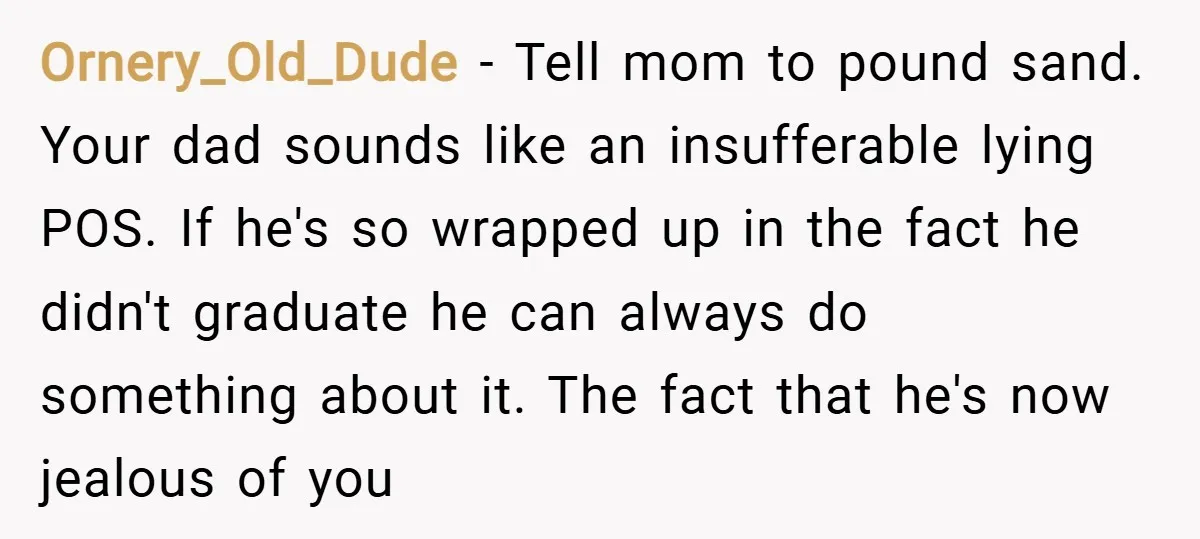 Ornery_Old_Dude − Tell mom to pound sand. Your dad sounds like an insufferable lying POS. If he's so wrapped up in the fact he didn't graduate he can always do...