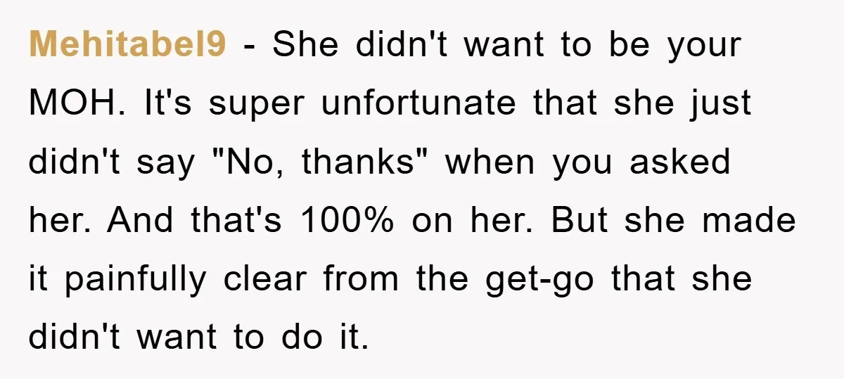 Mehitabel9 − She didn't want to be your MOH. It's super unfortunate that she just didn't say "No, thanks" when you asked her. And that's 100% on her. But she...